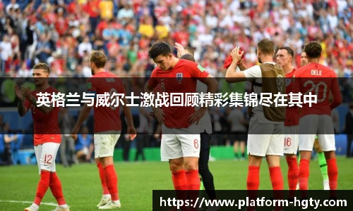 英格兰与威尔士激战回顾精彩集锦尽在其中