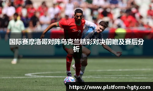 国际赛摩洛哥对阵乌克兰精彩对决前瞻及赛后分析